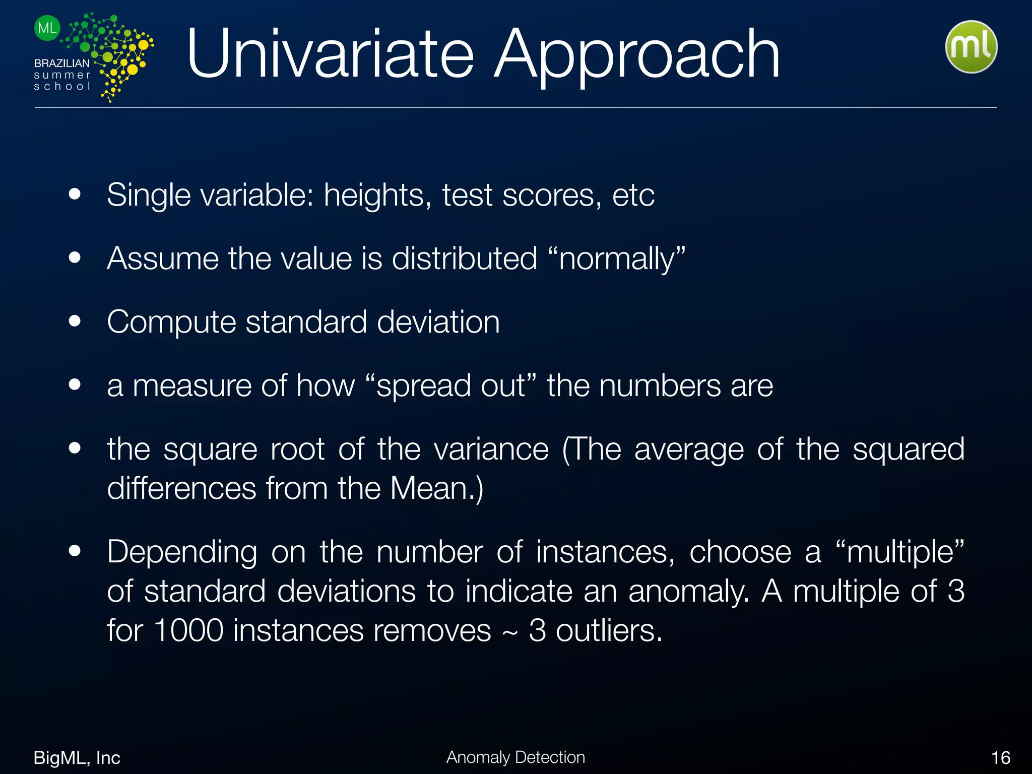 BigML, Inc 16Anomaly Detection
Univariate Approach
• Single variable: heights, test scores, etc
• Assume the value is distributed “normally”
• Compute standard deviation
• a measure of how “spread out” the numbers are
• the square root of the variance (The average of the squared
differences from the Mean.)
• Depending on the number of instances, choose a “multiple”
of standard deviations to indicate an anomaly. A multiple of 3
for 1000 instances removes ~ 3 outliers.
 