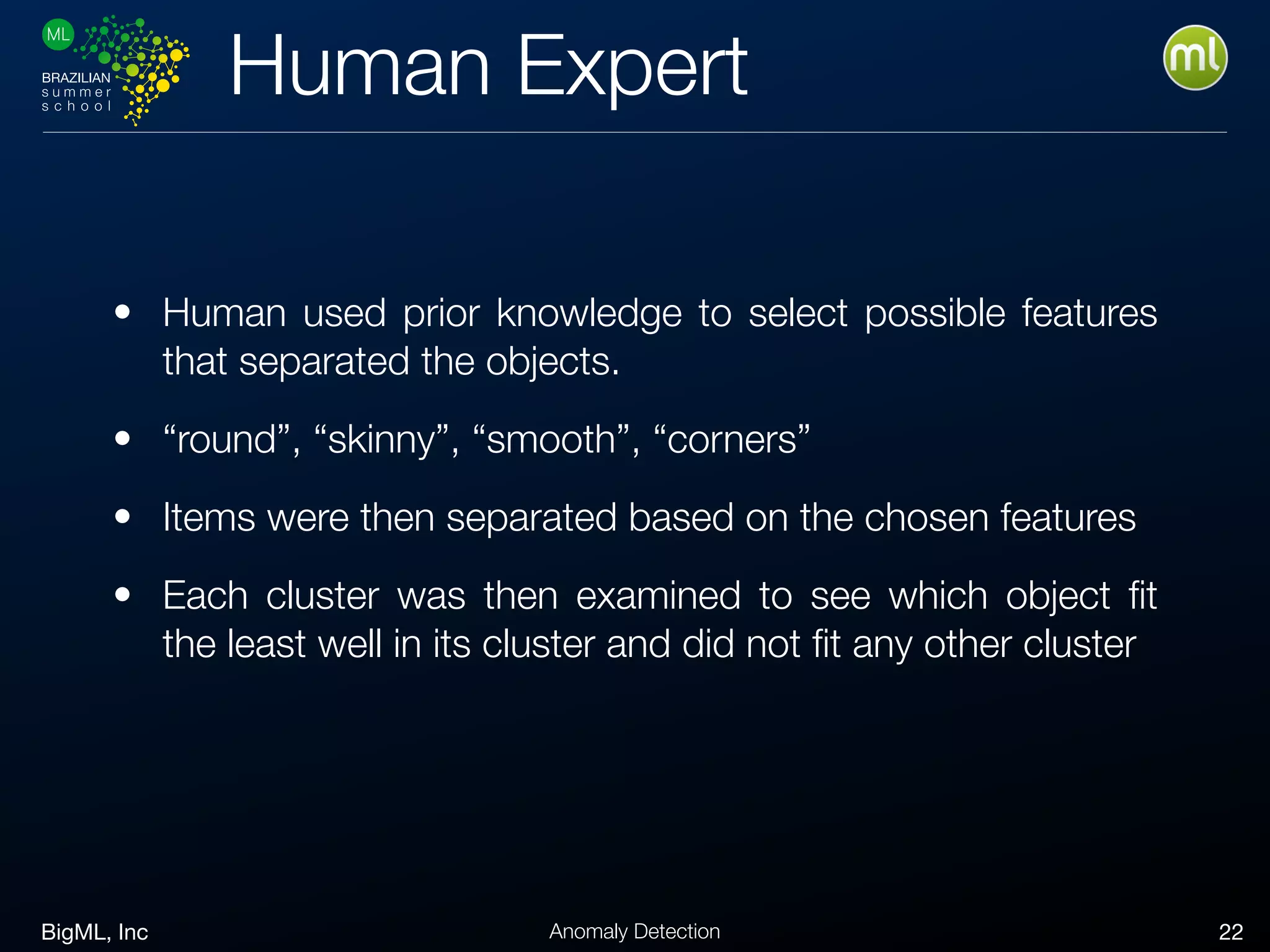 BigML, Inc 22Anomaly Detection
Human Expert
• Human used prior knowledge to select possible features
that separated the objects.
• “round”, “skinny”, “smooth”, “corners”
• Items were then separated based on the chosen features
• Each cluster was then examined to see which object ﬁt
the least well in its cluster and did not ﬁt any other cluster
 