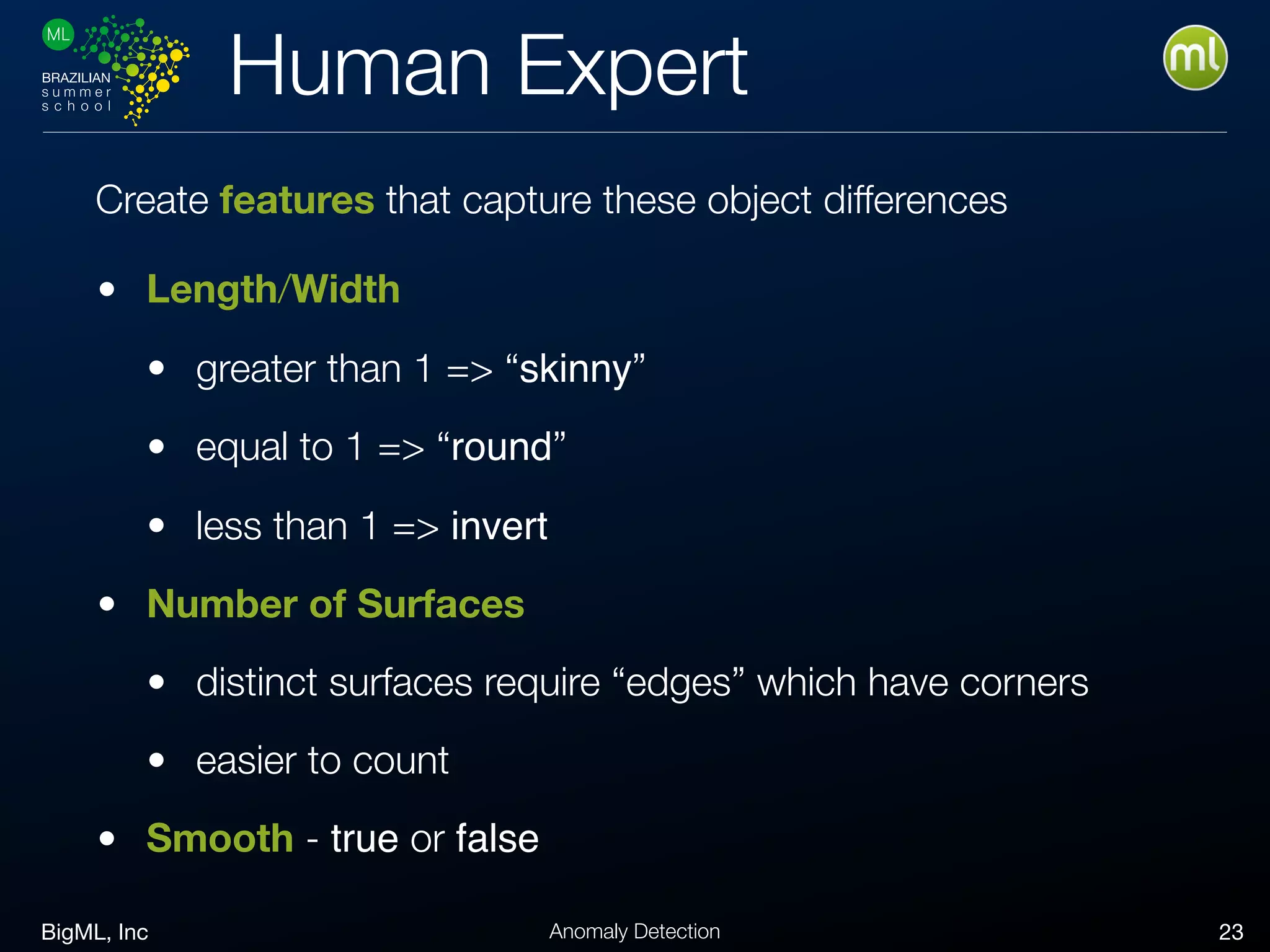 BigML, Inc 23Anomaly Detection
Human Expert
• Length/Width
• greater than 1 => “skinny”
• equal to 1 => “round”
• less than 1 => invert
• Number of Surfaces
• distinct surfaces require “edges” which have corners
• easier to count
• Smooth - true or false
Create features that capture these object differences
 