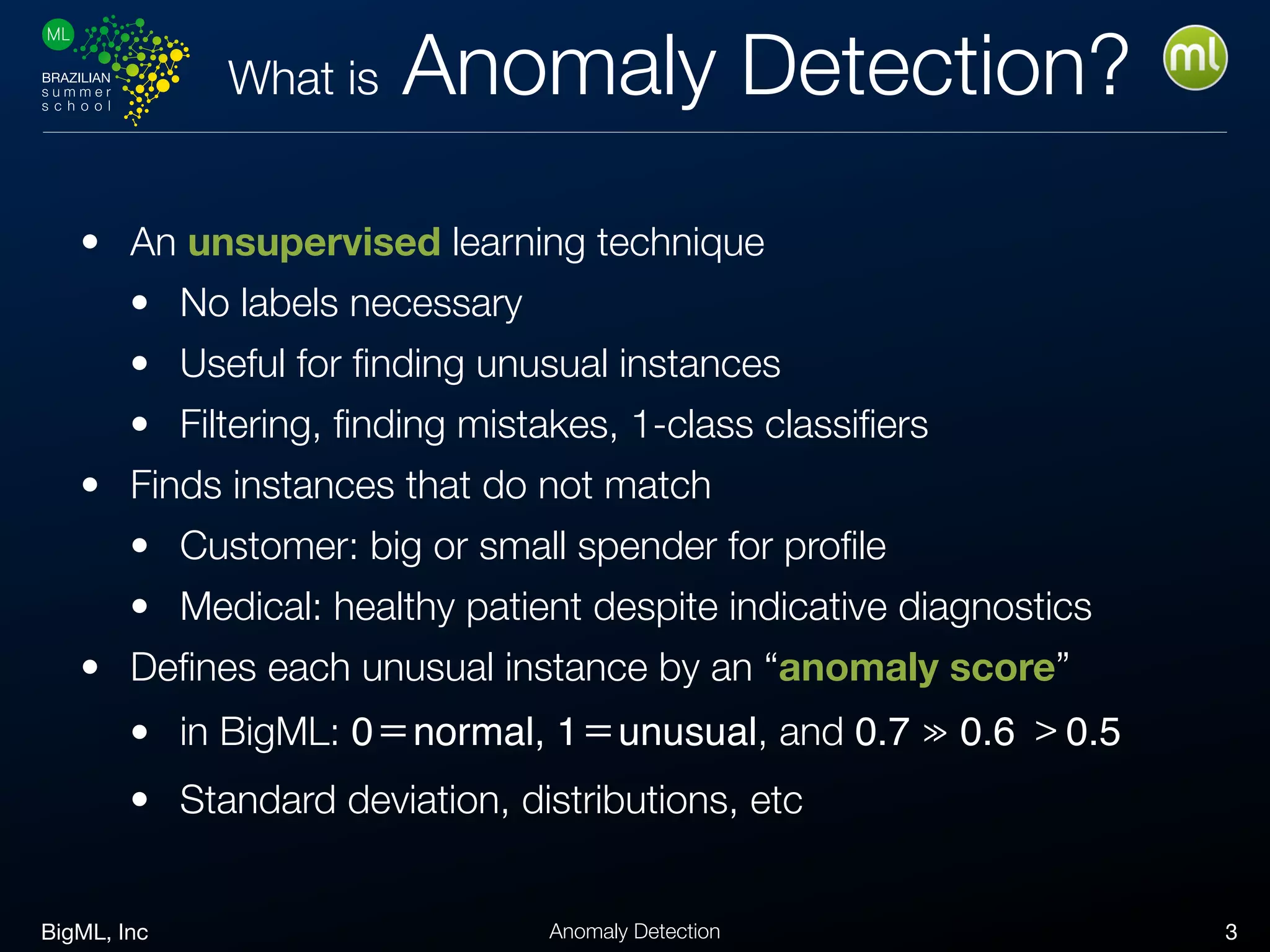 BigML, Inc 3Anomaly Detection
What is Anomaly Detection?
• An unsupervised learning technique
• No labels necessary
• Useful for ﬁnding unusual instances
• Filtering, ﬁnding mistakes, 1-class classiﬁers
• Finds instances that do not match
• Customer: big or small spender for proﬁle
• Medical: healthy patient despite indicative diagnostics
• Deﬁnes each unusual instance by an “anomaly score”
• in BigML: 0＝normal, 1＝unusual, and 0.7 ≫ 0.6 ﹥0.5

• Standard deviation, distributions, etc
 
