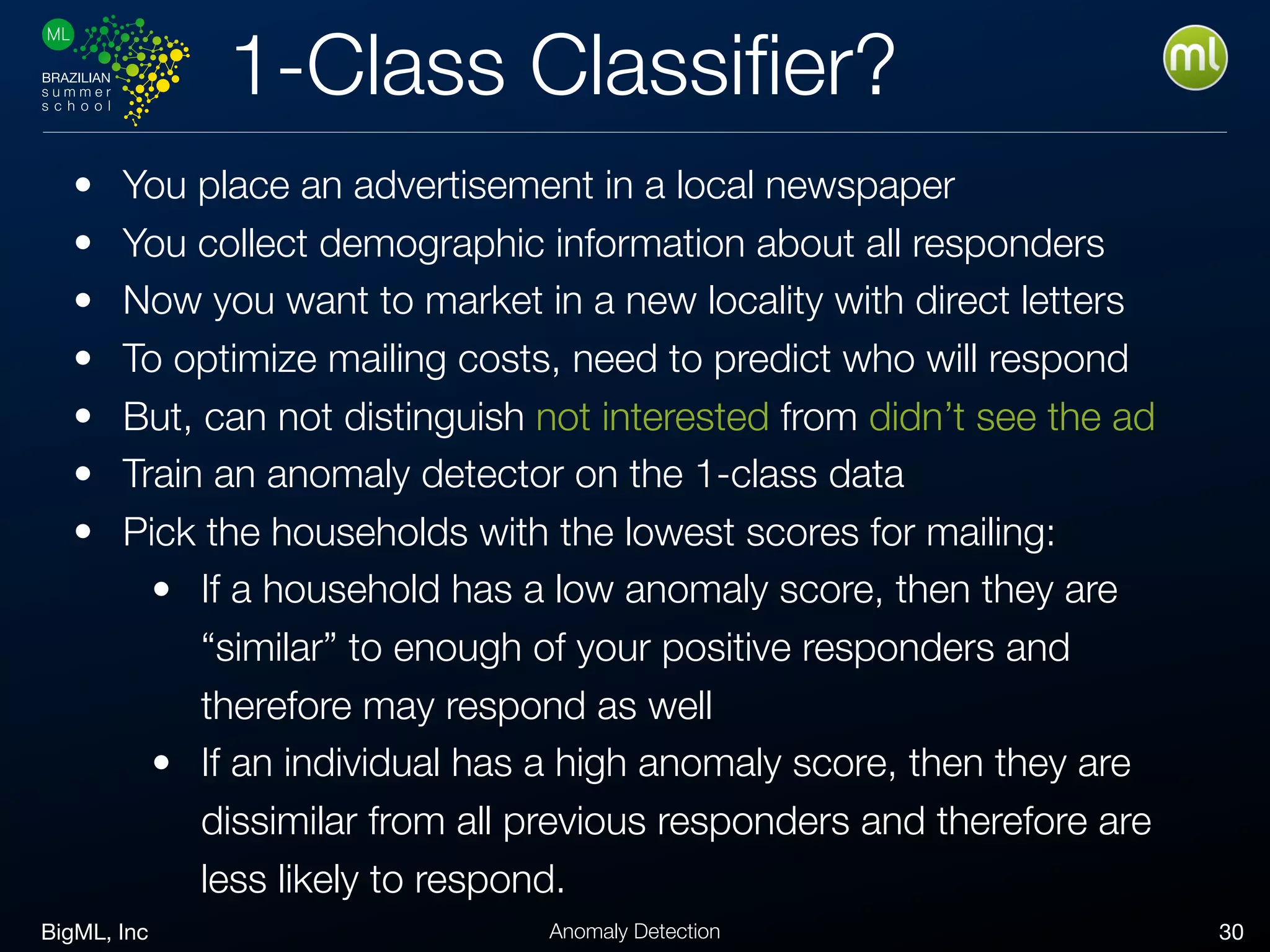 BigML, Inc 30Anomaly Detection
1-Class Classiﬁer?
• You place an advertisement in a local newspaper
• You collect demographic information about all responders
• Now you want to market in a new locality with direct letters
• To optimize mailing costs, need to predict who will respond
• But, can not distinguish not interested from didn’t see the ad
• Train an anomaly detector on the 1-class data
• Pick the households with the lowest scores for mailing:
• If a household has a low anomaly score, then they are
“similar” to enough of your positive responders and
therefore may respond as well
• If an individual has a high anomaly score, then they are
dissimilar from all previous responders and therefore are
less likely to respond.
 