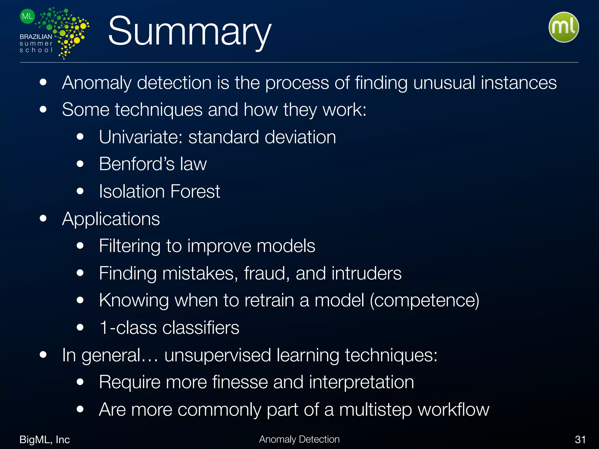 BigML, Inc 31Anomaly Detection
Summary
• Anomaly detection is the process of ﬁnding unusual instances
• Some techniques and how they work:
• Univariate: standard deviation
• Benford’s law
• Isolation Forest
• Applications
• Filtering to improve models
• Finding mistakes, fraud, and intruders
• Knowing when to retrain a model (competence)
• 1-class classiﬁers
• In general… unsupervised learning techniques:
• Require more ﬁnesse and interpretation
• Are more commonly part of a multistep workﬂow
 