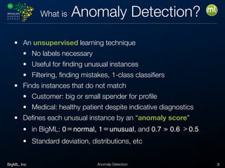 BigML, Inc 3Anomaly Detection
What is Anomaly Detection?
• An unsupervised learning technique
• No labels necessary
• Useful for ﬁnding unusual instances
• Filtering, ﬁnding mistakes, 1-class classiﬁers
• Finds instances that do not match
• Customer: big or small spender for proﬁle
• Medical: healthy patient despite indicative diagnostics
• Deﬁnes each unusual instance by an “anomaly score”
• in BigML: 0＝normal, 1＝unusual, and 0.7 ≫ 0.6 ﹥0.5

• Standard deviation, distributions, etc
 