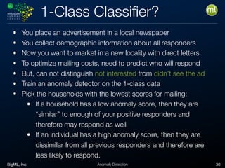BigML, Inc 30Anomaly Detection
1-Class Classiﬁer?
• You place an advertisement in a local newspaper
• You collect demographic information about all responders
• Now you want to market in a new locality with direct letters
• To optimize mailing costs, need to predict who will respond
• But, can not distinguish not interested from didn’t see the ad
• Train an anomaly detector on the 1-class data
• Pick the households with the lowest scores for mailing:
• If a household has a low anomaly score, then they are
“similar” to enough of your positive responders and
therefore may respond as well
• If an individual has a high anomaly score, then they are
dissimilar from all previous responders and therefore are
less likely to respond.
 
