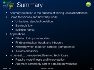BigML, Inc 31Anomaly Detection
Summary
• Anomaly detection is the process of ﬁnding unusual instances
• Some techniques and how they work:
• Univariate: standard deviation
• Benford’s law
• Isolation Forest
• Applications
• Filtering to improve models
• Finding mistakes, fraud, and intruders
• Knowing when to retrain a model (competence)
• 1-class classiﬁers
• In general… unsupervised learning techniques:
• Require more ﬁnesse and interpretation
• Are more commonly part of a multistep workﬂow
 