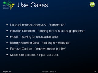 BigML, Inc 8Anomaly Detection
Use Cases
• Unusual instance discovery - "exploration"
• Intrusion Detection - "looking for unusual usage patterns"
• Fraud - "looking for unusual behavior"
• Identify Incorrect Data - "looking for mistakes"
• Remove Outliers - "improve model quality"
• Model Competence / Input Data Drift
 