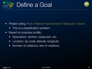 BigML, Inc 27Topic Models
Deﬁne a Goal
• Predict rating: Poor / Needs Improvement / Adequate / Good
• This is a classiﬁcation problem
• Based on business proﬁle:
• Description: kitchen, restaurant, etc.
• Location: zip code, latitude, longitude
• Number of violations, text of violations
 