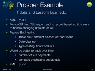 BigML, Inc 37Topic Models
Prosper Example
• XML… yuck!
• MongoDB has CSV export and is record based so it is easy
to handle changing data structure.
• Feature Engineering
• There are 5 different classes of “bad” loans
• Date cleanup
• Type casting: ﬂoats and ints
• Would be better to track over time
• number of late payments
• compare predictions and actuals
• XML… yuck!
Tidbits and Lessons Learned….
 