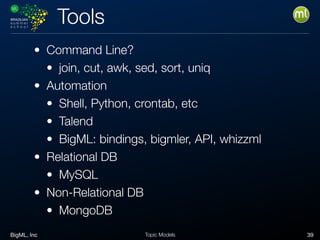BigML, Inc 39Topic Models
Tools
• Command Line?
• join, cut, awk, sed, sort, uniq
• Automation
• Shell, Python, crontab, etc
• Talend
• BigML: bindings, bigmler, API, whizzml
• Relational DB
• MySQL
• Non-Relational DB
• MongoDB
 