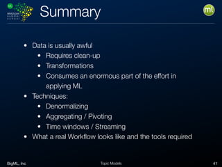 BigML, Inc 41Topic Models
Summary
• Data is usually awful
• Requires clean-up
• Transformations
• Consumes an enormous part of the effort in
applying ML
• Techniques:
• Denormalizing
• Aggregating / Pivoting
• Time windows / Streaming
• What a real Workﬂow looks like and the tools required
 