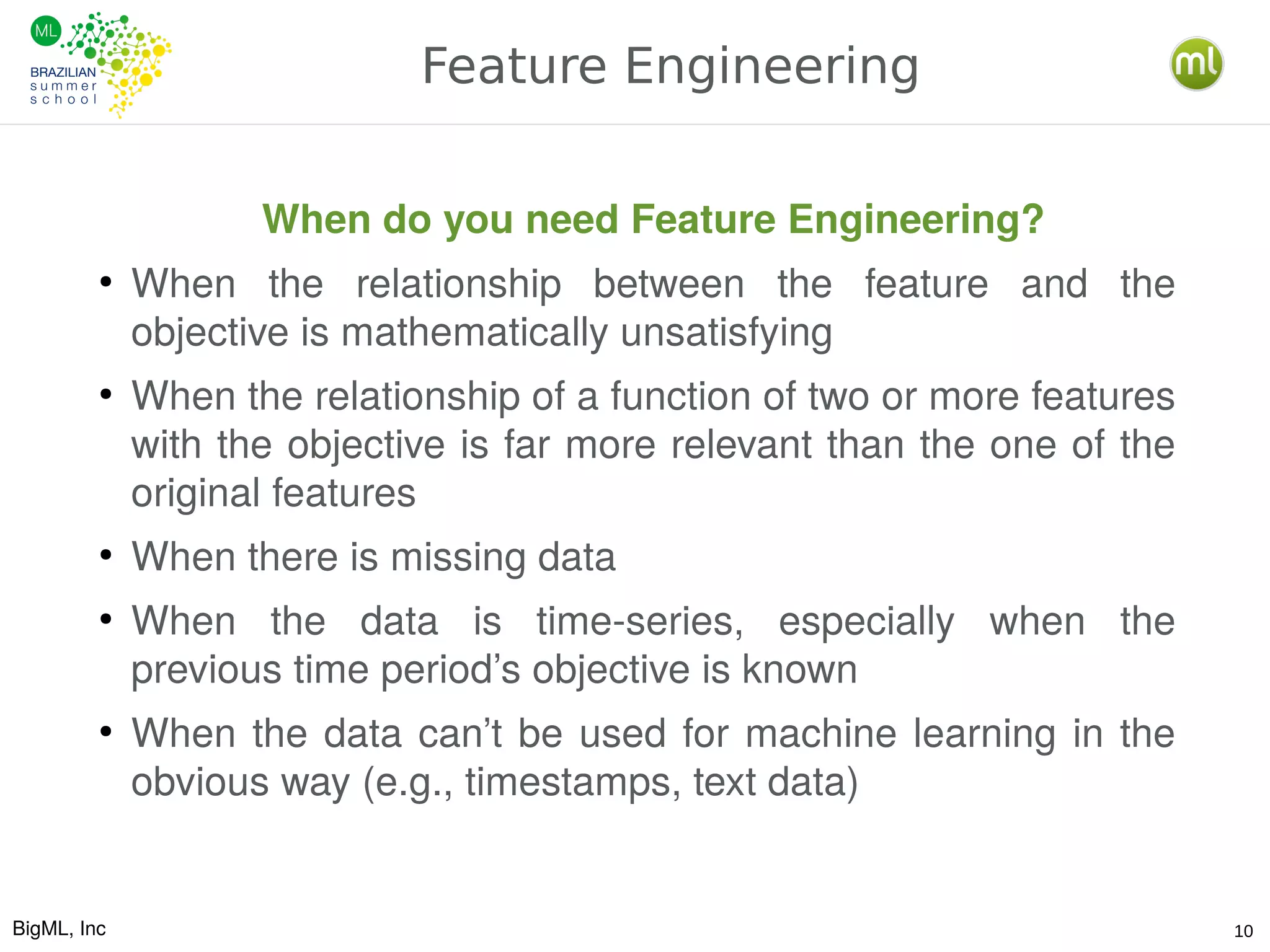 BigML, Inc 10
Feature Engineering
When do you need Feature Engineering?
●
When the relationship between the feature and the
objective is mathematically unsatisfying
●
When the relationship of a function of two or more features
with the objective is far more relevant than the one of the
original features
●
When there is missing data
●
When the data is time-series, especially when the
previous time period’s objective is known
●
When the data can’t be used for machine learning in the
obvious way (e.g., timestamps, text data)
 