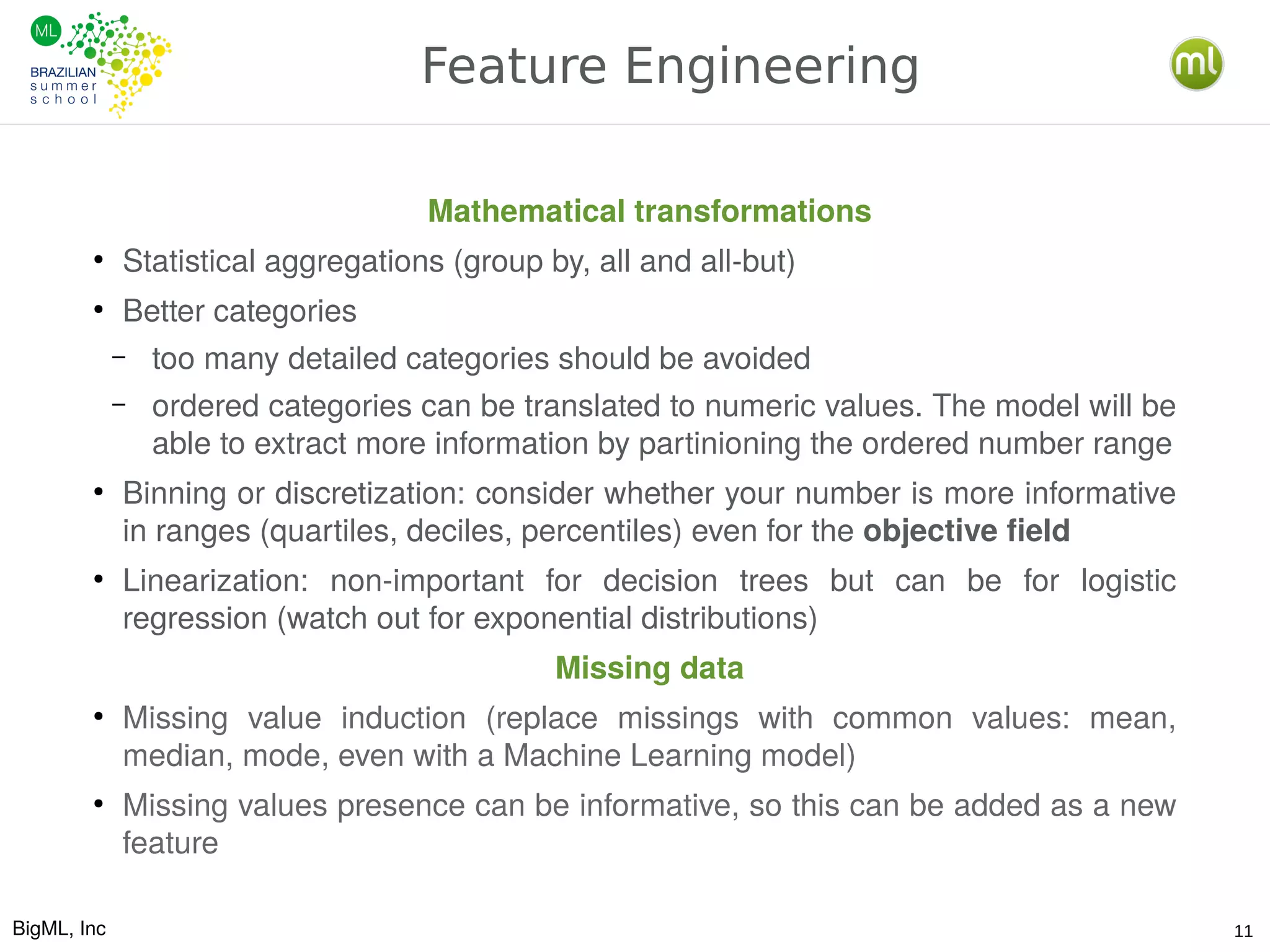 BigML, Inc 11
Feature Engineering
Mathematical transformations
●
Statistical aggregations (group by, all and all-but)
●
Better categories
– too many detailed categories should be avoided
– ordered categories can be translated to numeric values. The model will be
able to extract more information by partinioning the ordered number range
●
Binning or discretization: consider whether your number is more informative
in ranges (quartiles, deciles, percentiles) even for the objective field
●
Linearization: non-important for decision trees but can be for logistic
regression (watch out for exponential distributions)
Missing data
●
Missing value induction (replace missings with common values: mean,
median, mode, even with a Machine Learning model)
●
Missing values presence can be informative, so this can be added as a new
feature
 