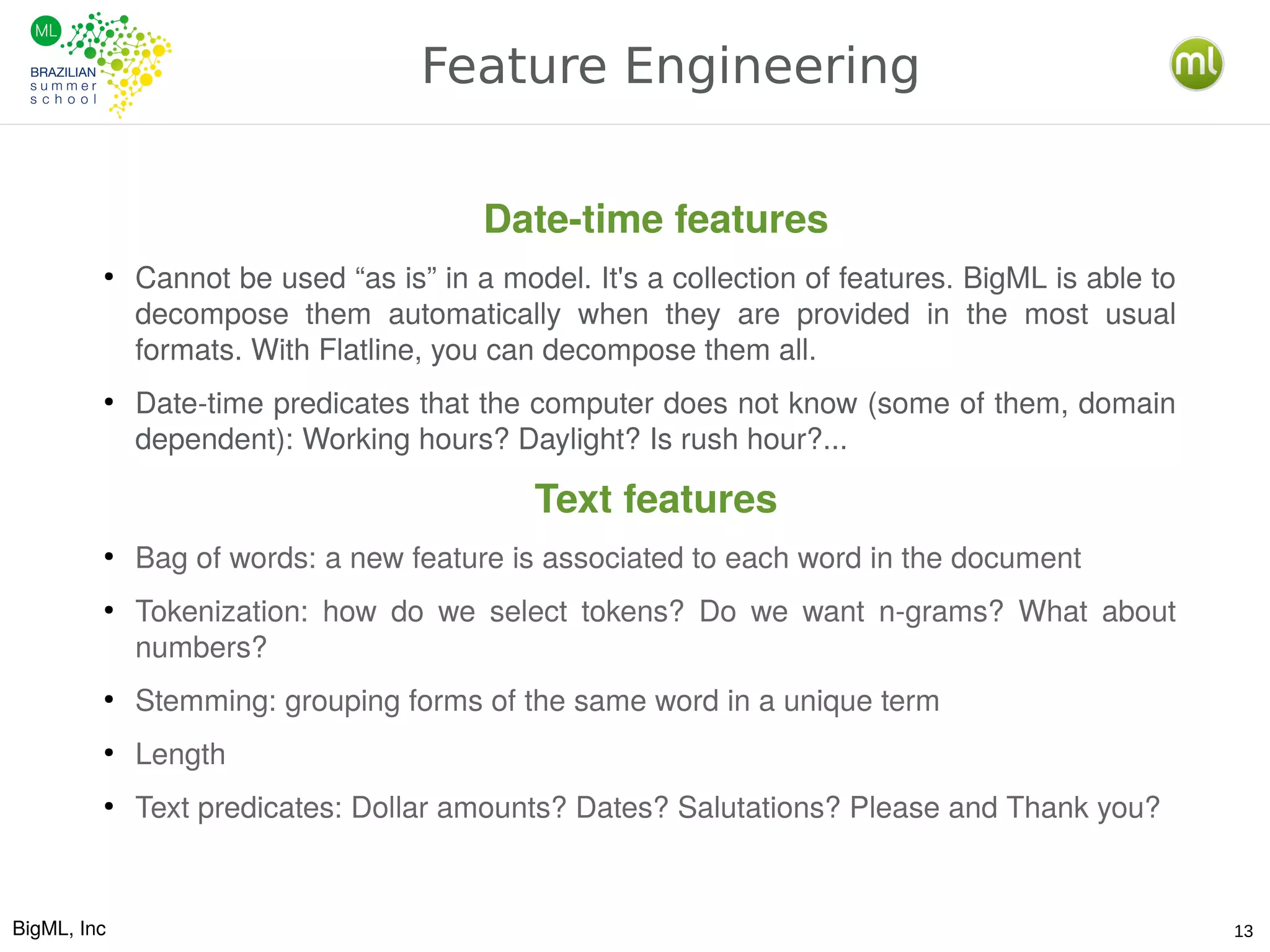 BigML, Inc 13
Feature Engineering
Date-time features
●
Cannot be used “as is” in a model. It's a collection of features. BigML is able to
decompose them automatically when they are provided in the most usual
formats. With Flatline, you can decompose them all.
●
Date-time predicates that the computer does not know (some of them, domain
dependent): Working hours? Daylight? Is rush hour?...
Text features
●
Bag of words: a new feature is associated to each word in the document
●
Tokenization: how do we select tokens? Do we want n-grams? What about
numbers?
●
Stemming: grouping forms of the same word in a unique term
●
Length
●
Text predicates: Dollar amounts? Dates? Salutations? Please and Thank you?
 