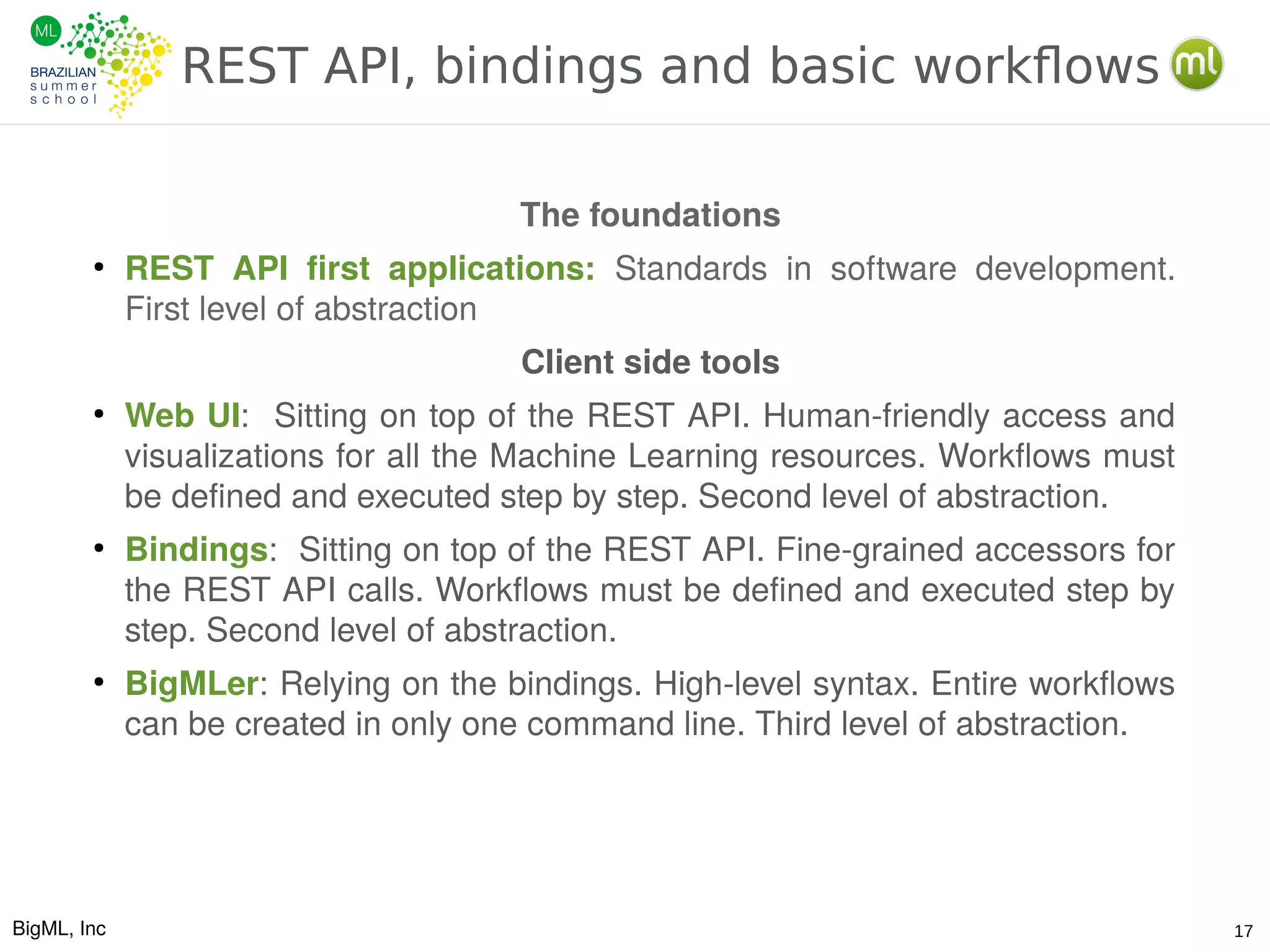 BigML, Inc 17
REST API, bindings and basic workflows
The foundations
●
REST API first applications: Standards in software development.
First level of abstraction
Client side tools
●
Web UI: Sitting on top of the REST API. Human-friendly access and
visualizations for all the Machine Learning resources. Workflows must
be defined and executed step by step. Second level of abstraction.
●
Bindings: Sitting on top of the REST API. Fine-grained accessors for
the REST API calls. Workflows must be defined and executed step by
step. Second level of abstraction.
●
BigMLer: Relying on the bindings. High-level syntax. Entire workflows
can be created in only one command line. Third level of abstraction.
 