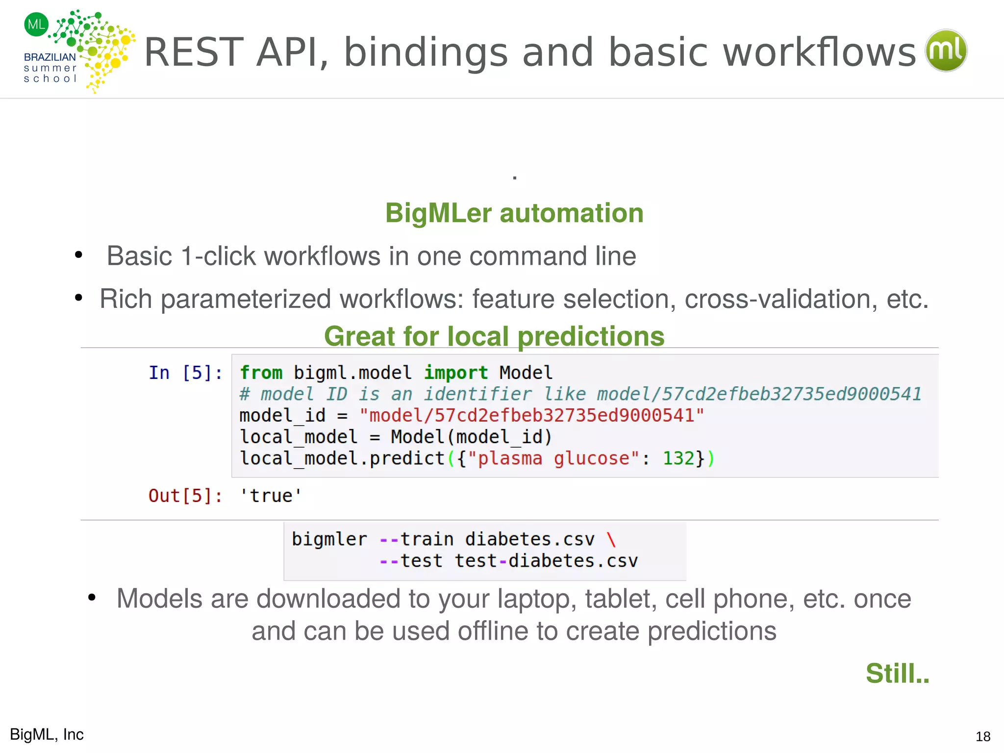 BigML, Inc 18
REST API, bindings and basic workflows
.
BigMLer automation
●
Basic 1-click workflows in one command line
●
Rich parameterized workflows: feature selection, cross-validation, etc.
●
Models are downloaded to your laptop, tablet, cell phone, etc. once
and can be used offline to create predictions
Still..
Great for local predictions
 