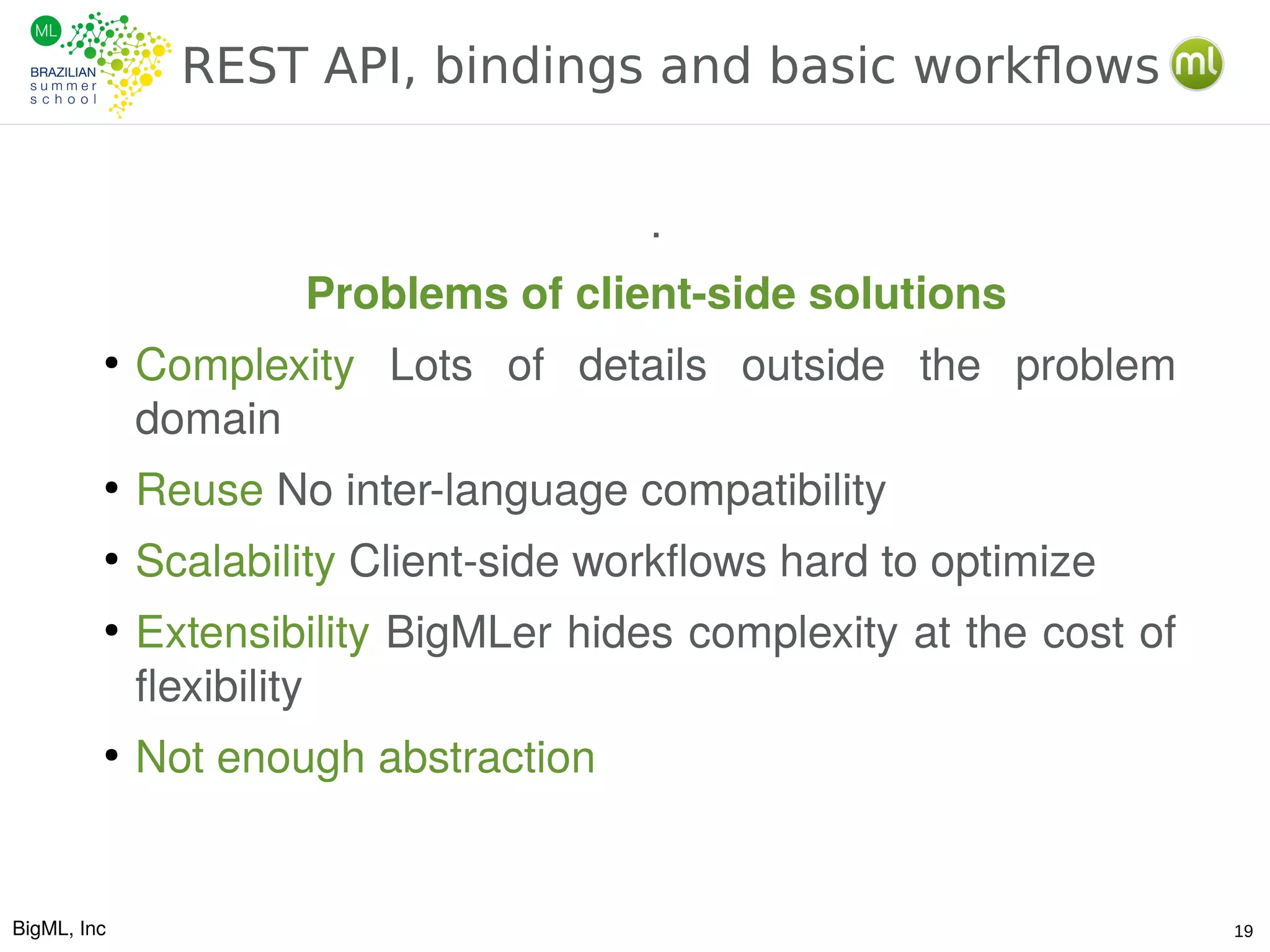 BigML, Inc 19
REST API, bindings and basic workflows
.
Problems of client-side solutions
●
Complexity Lots of details outside the problem
domain
●
Reuse No inter-language compatibility
●
Scalability Client-side workflows hard to optimize
●
Extensibility BigMLer hides complexity at the cost of
flexibility
●
Not enough abstraction
 