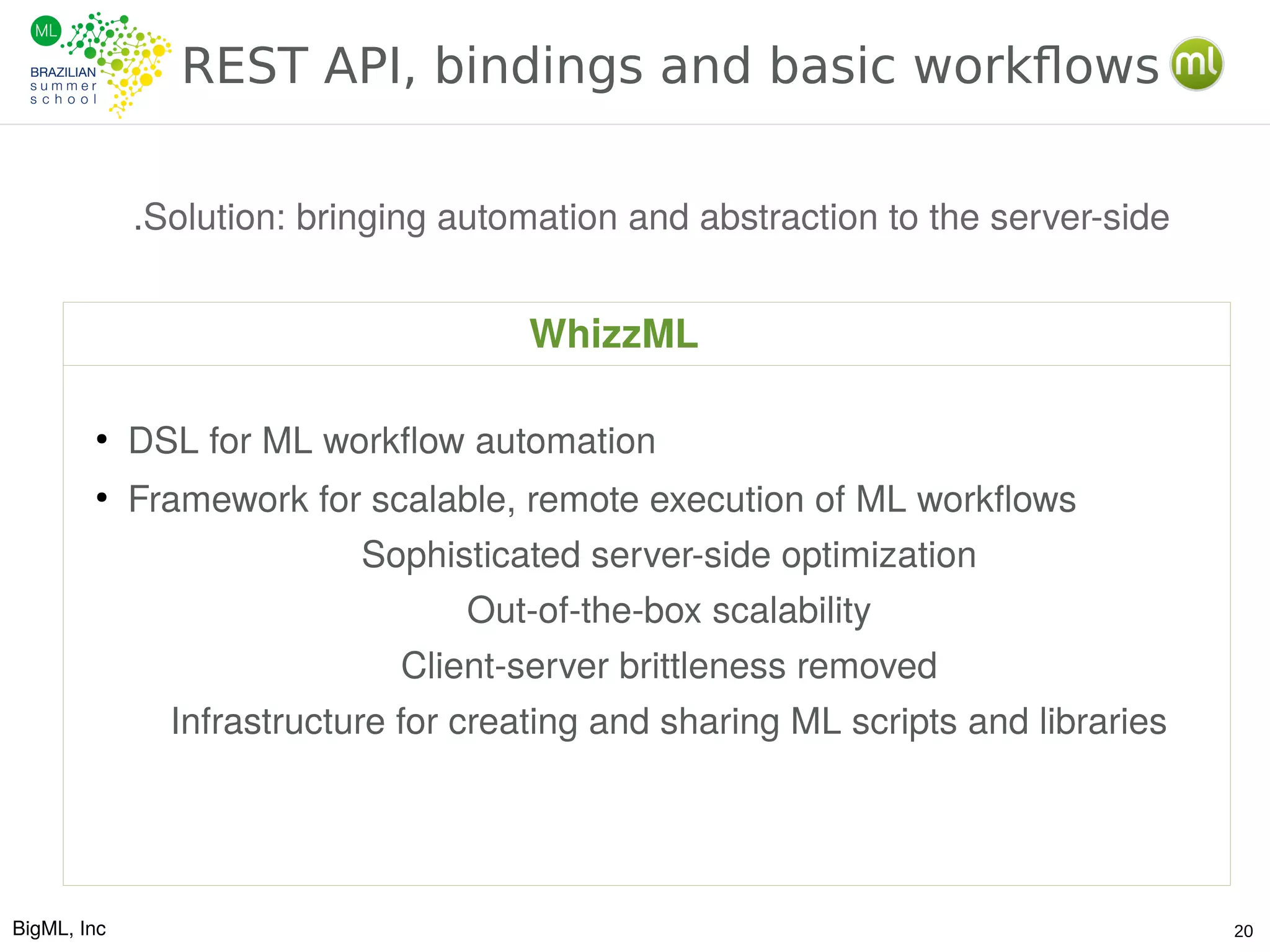 BigML, Inc 20
REST API, bindings and basic workflows
.Solution: bringing automation and abstraction to the server-side
●
DSL for ML workflow automation
●
Framework for scalable, remote execution of ML workflows
Sophisticated server-side optimization
Out-of-the-box scalability
Client-server brittleness removed
Infrastructure for creating and sharing ML scripts and libraries
WhizzML
 