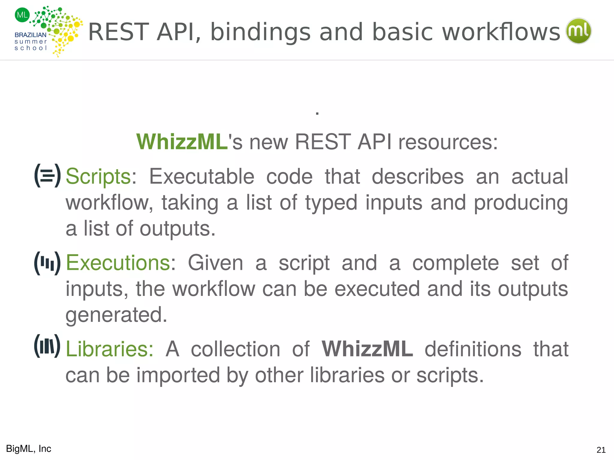 BigML, Inc 21
REST API, bindings and basic workflows
.
WhizzML's new REST API resources:
Scripts: Executable code that describes an actual
workflow, taking a list of typed inputs and producing
a list of outputs.
Executions: Given a script and a complete set of
inputs, the workflow can be executed and its outputs
generated.
Libraries: A collection of WhizzML definitions that
can be imported by other libraries or scripts.
 