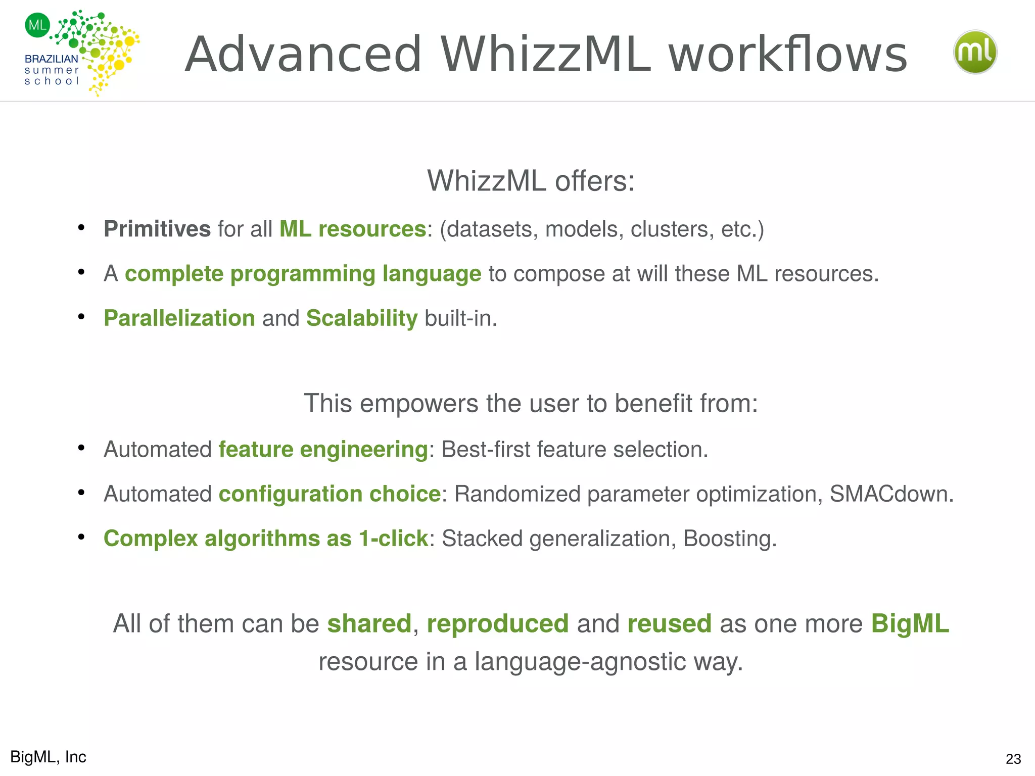 BigML, Inc 23
Advanced WhizzML workflows
WhizzML offers:
●
Primitives for all ML resources: (datasets, models, clusters, etc.)
●
A complete programming language to compose at will these ML resources.
●
Parallelization and Scalability built-in.
This empowers the user to benefit from:
●
Automated feature engineering: Best-first feature selection.
●
Automated configuration choice: Randomized parameter optimization, SMACdown.
●
Complex algorithms as 1-click: Stacked generalization, Boosting.
All of them can be shared, reproduced and reused as one more BigML
resource in a language-agnostic way.
 