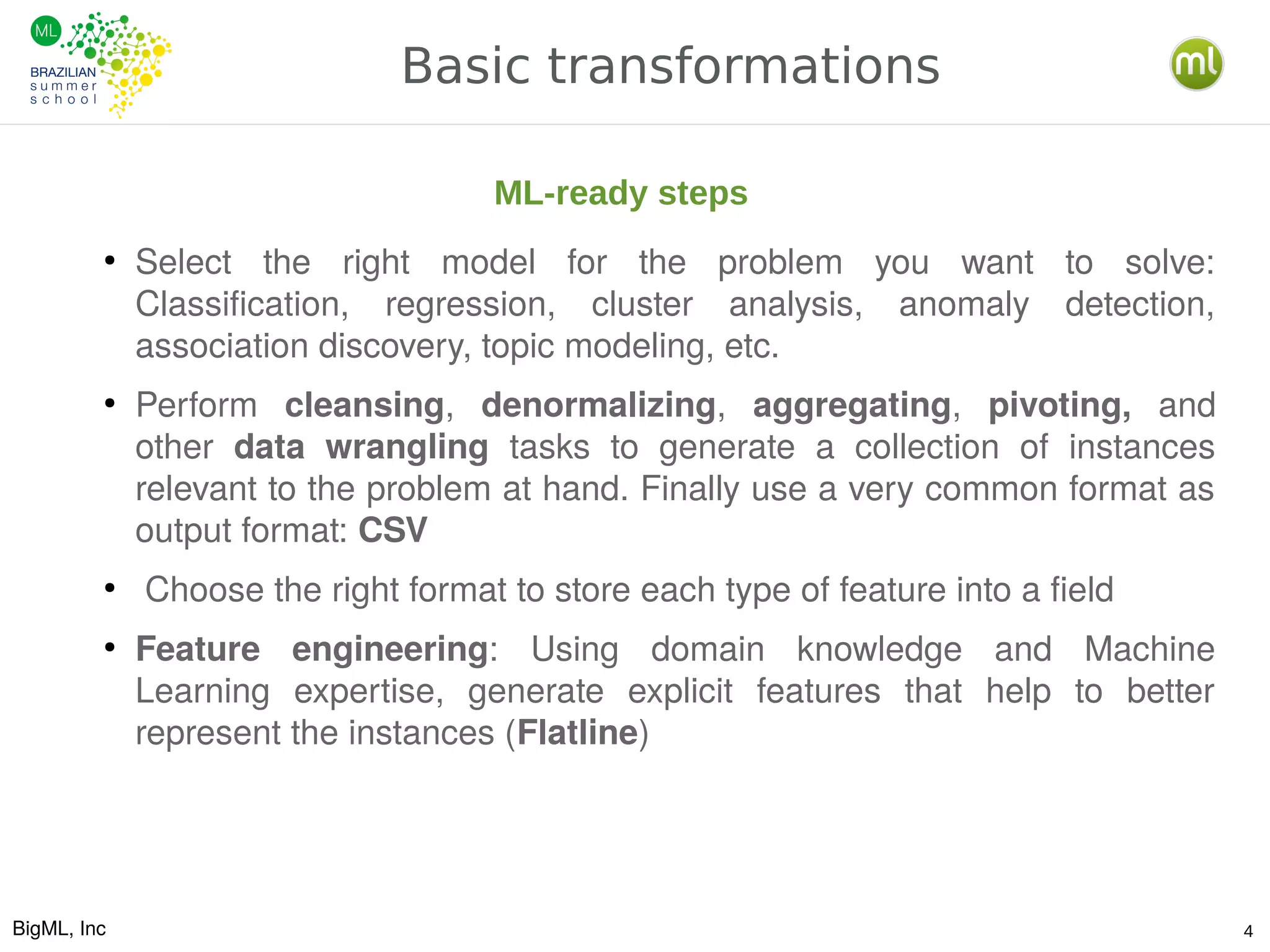 BigML, Inc 4
Basic transformations
●
Select the right model for the problem you want to solve:
Classification, regression, cluster analysis, anomaly detection,
association discovery, topic modeling, etc.
●
Perform cleansing, denormalizing, aggregating, pivoting, and
other data wrangling tasks to generate a collection of instances
relevant to the problem at hand. Finally use a very common format as
output format: CSV
●
Choose the right format to store each type of feature into a field
●
Feature engineering: Using domain knowledge and Machine
Learning expertise, generate explicit features that help to better
represent the instances (Flatline)
ML-ready steps
 