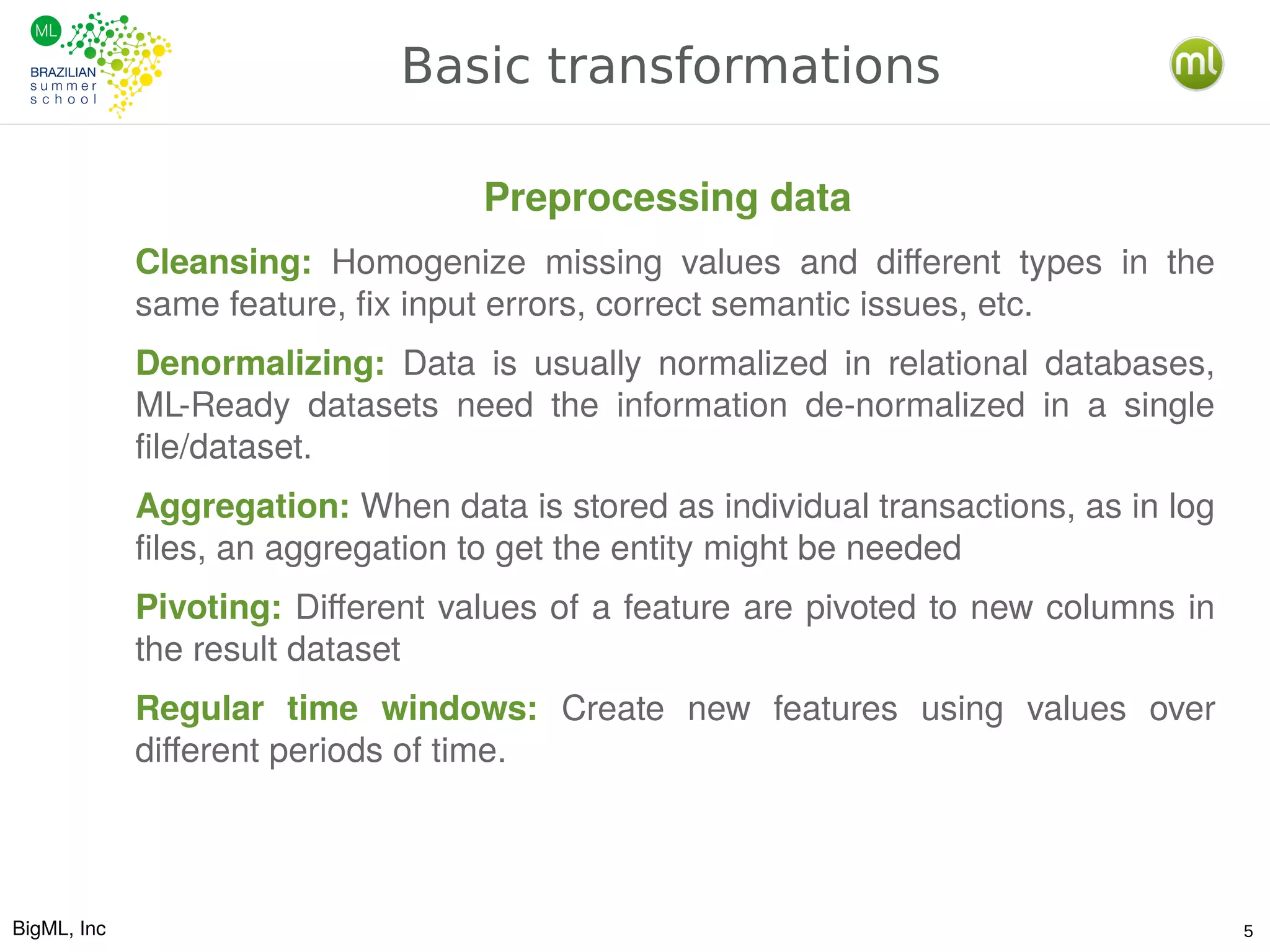 BigML, Inc 5
Basic transformations
Cleansing: Homogenize missing values and different types in the
same feature, fix input errors, correct semantic issues, etc.
Denormalizing: Data is usually normalized in relational databases,
ML-Ready datasets need the information de-normalized in a single
file/dataset.
Aggregation: When data is stored as individual transactions, as in log
files, an aggregation to get the entity might be needed
Pivoting: Different values of a feature are pivoted to new columns in
the result dataset
Regular time windows: Create new features using values over
different periods of time.
Preprocessing data
 