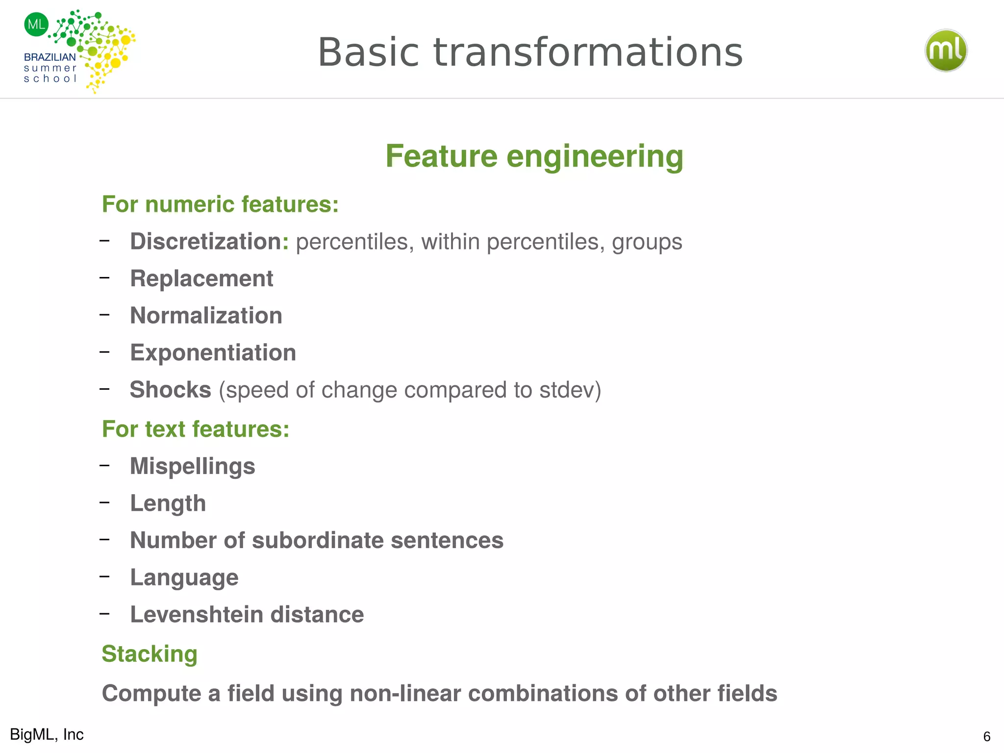 BigML, Inc 6
Basic transformations
For numeric features:
– Discretization: percentiles, within percentiles, groups
– Replacement
– Normalization
– Exponentiation
– Shocks (speed of change compared to stdev)
For text features:
– Mispellings
– Length
– Number of subordinate sentences
– Language
– Levenshtein distance
Stacking
Compute a field using non-linear combinations of other fields
Feature engineering
 