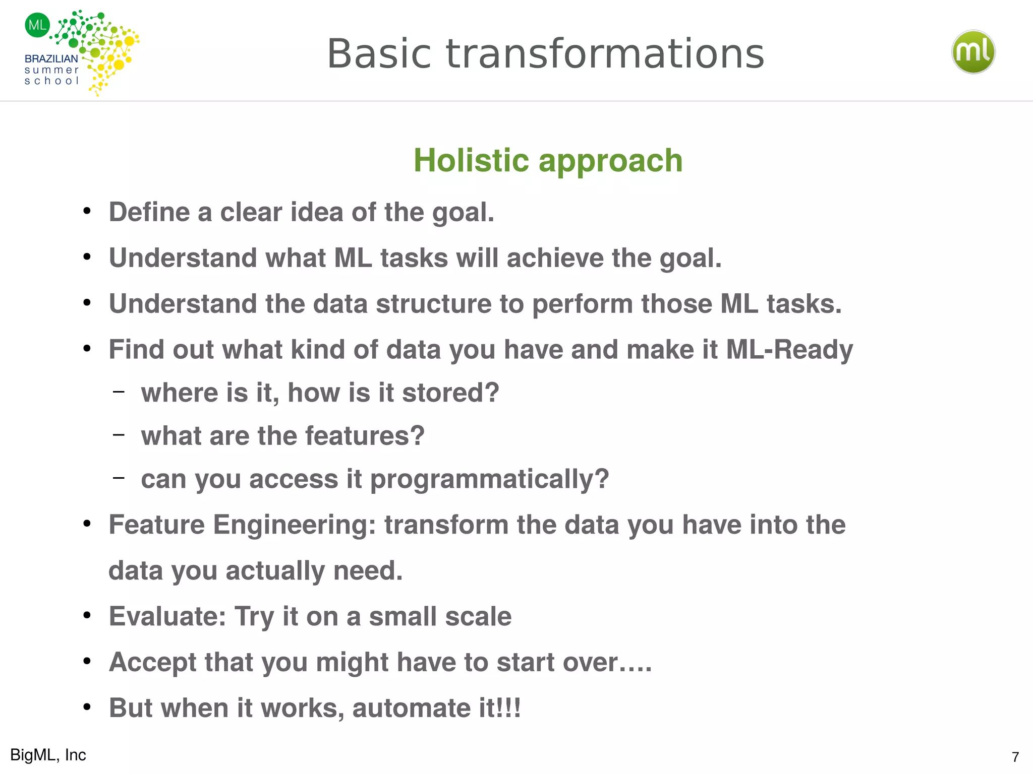 BigML, Inc 7
Basic transformations
●
Define a clear idea of the goal.
●
Understand what ML tasks will achieve the goal.
●
Understand the data structure to perform those ML tasks.
●
Find out what kind of data you have and make it ML-Ready
– where is it, how is it stored?
– what are the features?
– can you access it programmatically?
●
Feature Engineering: transform the data you have into the
data you actually need.
●
Evaluate: Try it on a small scale
●
Accept that you might have to start over….
●
But when it works, automate it!!!
Holistic approach
 