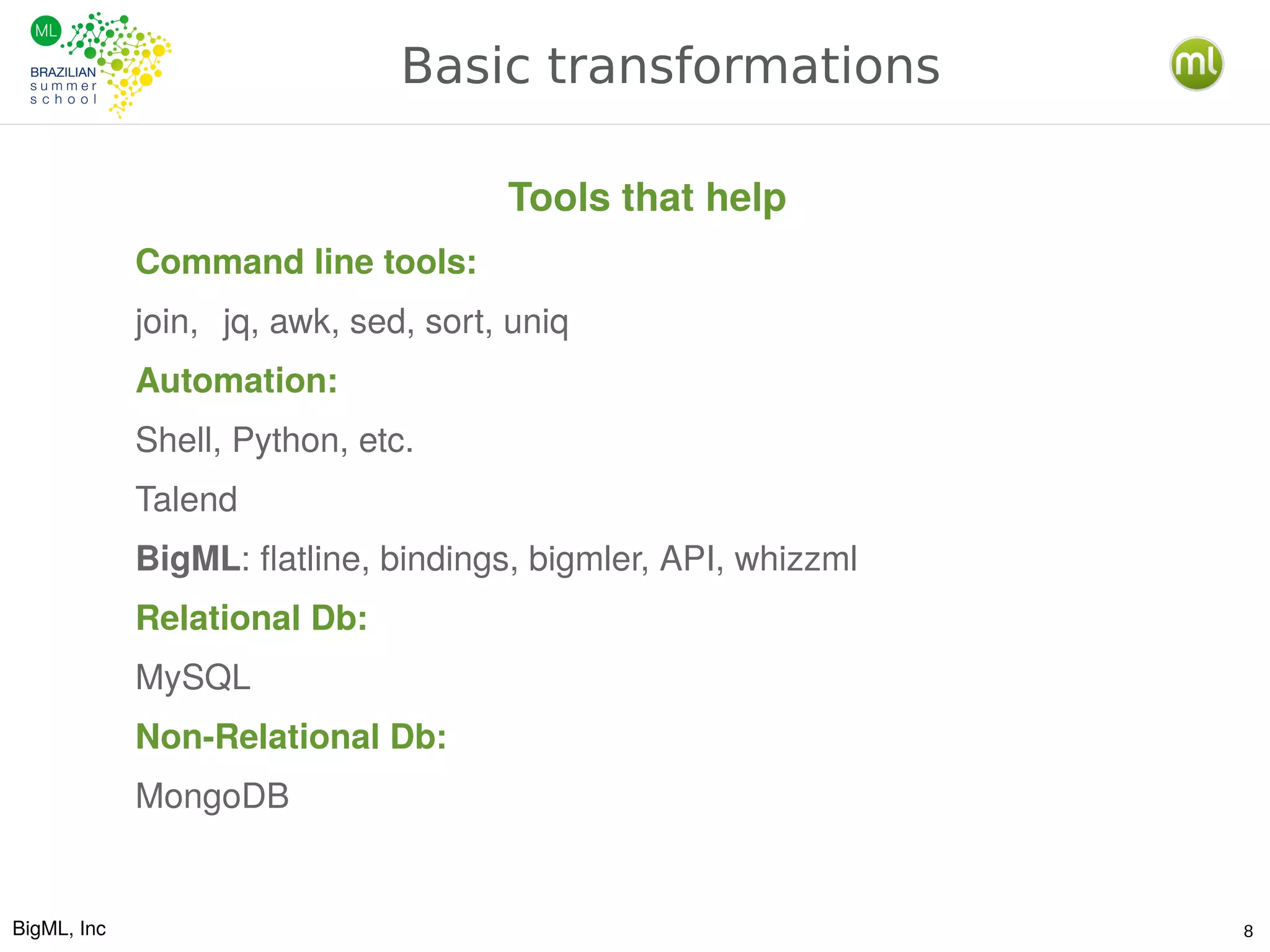 BigML, Inc 8
Basic transformations
Command line tools:
join, jq, awk, sed, sort, uniq
Automation:
Shell, Python, etc.
Talend
BigML: flatline, bindings, bigmler, API, whizzml
Relational Db:
MySQL
Non-Relational Db:
MongoDB
Tools that help
 