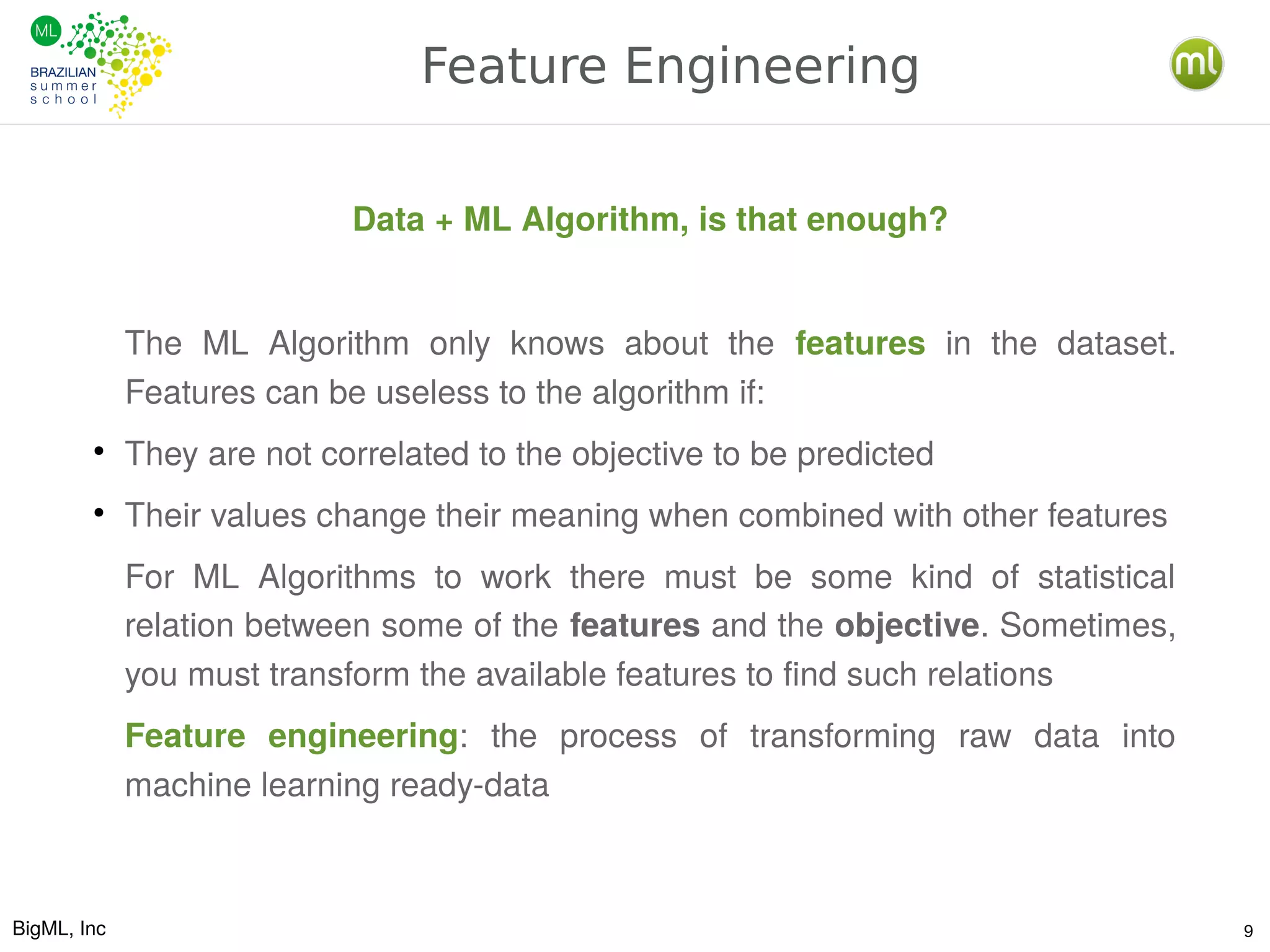 BigML, Inc 9
Feature Engineering
Data + ML Algorithm, is that enough?
The ML Algorithm only knows about the features in the dataset.
Features can be useless to the algorithm if:
●
They are not correlated to the objective to be predicted
●
Their values change their meaning when combined with other features
For ML Algorithms to work there must be some kind of statistical
relation between some of the features and the objective. Sometimes,
you must transform the available features to find such relations
Feature engineering: the process of transforming raw data into
machine learning ready-data
 