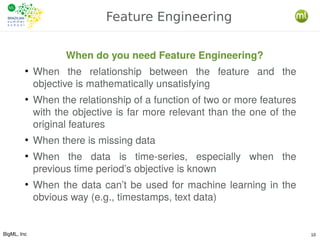 BigML, Inc 10
Feature Engineering
When do you need Feature Engineering?
●
When the relationship between the feature and the
objective is mathematically unsatisfying
●
When the relationship of a function of two or more features
with the objective is far more relevant than the one of the
original features
●
When there is missing data
●
When the data is time-series, especially when the
previous time period’s objective is known
●
When the data can’t be used for machine learning in the
obvious way (e.g., timestamps, text data)
 