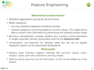 BigML, Inc 11
Feature Engineering
Mathematical transformations
●
Statistical aggregations (group by, all and all-but)
●
Better categories
– too many detailed categories should be avoided
– ordered categories can be translated to numeric values. The model will be
able to extract more information by partinioning the ordered number range
●
Binning or discretization: consider whether your number is more informative
in ranges (quartiles, deciles, percentiles) even for the objective field
●
Linearization: non-important for decision trees but can be for logistic
regression (watch out for exponential distributions)
Missing data
●
Missing value induction (replace missings with common values: mean,
median, mode, even with a Machine Learning model)
●
Missing values presence can be informative, so this can be added as a new
feature
 