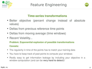 BigML, Inc 12
Feature Engineering
Time-series transformations
●
Better objective (percent change instead of absolute
values)
●
Deltas from previous reference time points
●
Deltas from moving average (time windows)
●
Recent Volatility...
Problem: Exponential explosion of possible transformations
Caveats:
●
The regularity in time of the points has to match your training data
●
You have to keep track of past points to compute your windows
●
Really easy to get information leakage by including your objective in a
window computation (and can be very hard to detect)!
 