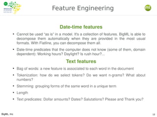 BigML, Inc 13
Feature Engineering
Date-time features
●
Cannot be used “as is” in a model. It's a collection of features. BigML is able to
decompose them automatically when they are provided in the most usual
formats. With Flatline, you can decompose them all.
●
Date-time predicates that the computer does not know (some of them, domain
dependent): Working hours? Daylight? Is rush hour?...
Text features
●
Bag of words: a new feature is associated to each word in the document
●
Tokenization: how do we select tokens? Do we want n-grams? What about
numbers?
●
Stemming: grouping forms of the same word in a unique term
●
Length
●
Text predicates: Dollar amounts? Dates? Salutations? Please and Thank you?
 