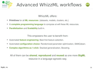 BigML, Inc 23
Advanced WhizzML workflows
WhizzML offers:
●
Primitives for all ML resources: (datasets, models, clusters, etc.)
●
A complete programming language to compose at will these ML resources.
●
Parallelization and Scalability built-in.
This empowers the user to benefit from:
●
Automated feature engineering: Best-first feature selection.
●
Automated configuration choice: Randomized parameter optimization, SMACdown.
●
Complex algorithms as 1-click: Stacked generalization, Boosting.
All of them can be shared, reproduced and reused as one more BigML
resource in a language-agnostic way.
 