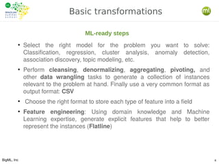 BigML, Inc 4
Basic transformations
●
Select the right model for the problem you want to solve:
Classification, regression, cluster analysis, anomaly detection,
association discovery, topic modeling, etc.
●
Perform cleansing, denormalizing, aggregating, pivoting, and
other data wrangling tasks to generate a collection of instances
relevant to the problem at hand. Finally use a very common format as
output format: CSV
●
Choose the right format to store each type of feature into a field
●
Feature engineering: Using domain knowledge and Machine
Learning expertise, generate explicit features that help to better
represent the instances (Flatline)
ML-ready steps
 