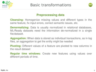 BigML, Inc 5
Basic transformations
Cleansing: Homogenize missing values and different types in the
same feature, fix input errors, correct semantic issues, etc.
Denormalizing: Data is usually normalized in relational databases,
ML-Ready datasets need the information de-normalized in a single
file/dataset.
Aggregation: When data is stored as individual transactions, as in log
files, an aggregation to get the entity might be needed
Pivoting: Different values of a feature are pivoted to new columns in
the result dataset
Regular time windows: Create new features using values over
different periods of time.
Preprocessing data
 