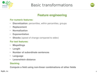 BigML, Inc 6
Basic transformations
For numeric features:
– Discretization: percentiles, within percentiles, groups
– Replacement
– Normalization
– Exponentiation
– Shocks (speed of change compared to stdev)
For text features:
– Mispellings
– Length
– Number of subordinate sentences
– Language
– Levenshtein distance
Stacking
Compute a field using non-linear combinations of other fields
Feature engineering
 