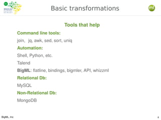 BigML, Inc 8
Basic transformations
Command line tools:
join, jq, awk, sed, sort, uniq
Automation:
Shell, Python, etc.
Talend
BigML: flatline, bindings, bigmler, API, whizzml
Relational Db:
MySQL
Non-Relational Db:
MongoDB
Tools that help
 