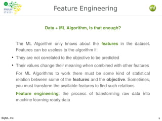 BigML, Inc 9
Feature Engineering
Data + ML Algorithm, is that enough?
The ML Algorithm only knows about the features in the dataset.
Features can be useless to the algorithm if:
●
They are not correlated to the objective to be predicted
●
Their values change their meaning when combined with other features
For ML Algorithms to work there must be some kind of statistical
relation between some of the features and the objective. Sometimes,
you must transform the available features to find such relations
Feature engineering: the process of transforming raw data into
machine learning ready-data
 