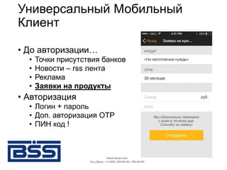 Универсальный Мобильный
Клиент
• До авторизации…
• Точки присутствия банков
• Новости – rss лента
• Реклама
• Заявки на продукты
• Авторизация
• Логин + пароль
• Доп. авторизация OTP
• ПИН код !
www.bssys.com
Тел./факс: +7 (495) 785-04-94, 785-04-99
 