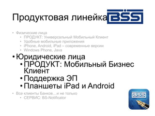 Продуктовая линейка
• Физические лица
• ПРОДУКТ: Универсальный Мобильный Клиент
• Удобные мобильные приложения
• iPhone, Android, iPad – современные версии
• Windows Phone, Java
•Юридические лица
•ПРОДУКТ: Мобильный Бизнес
Клиент
•Поддержка ЭП
•Планшеты iPad и Android
• Все клиенты Банков…и не только
• СЕРВИС: BS-Notificator
 