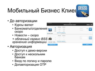 Мобильный Бизнес Клиент
• До авторизации
• Курсы валют
• Банкоматыотделения -
скоро
• Новости – скоро
+ облачный сервис BSS по
хранению информации
• Авторизация
• Доступ к демо-версии
• Доступ к нескольким
банкам
• Вход по логину и паролю
• Допавторизация OTP
 