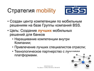 Стратегия mobility
• Создан центр компетенции по мобильным
решениям на базе Группы компаний BSS.
• Цель: Создание лучших мобильных
решений для банков
• Наращивание компетенции внутри
Компании;
• Привлечение лучших специалистов отрасли;
• Технологическое партнерство с лучшими
платформами.
www.bssys.com
Тел./факс: +7 (495) 785-04-94, 785-04-99
 