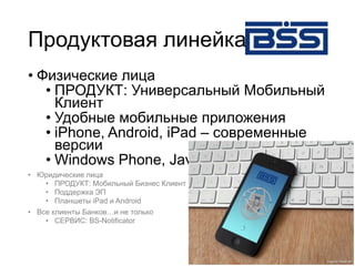 Продуктовая линейка
• Физические лица
• ПРОДУКТ: Универсальный Мобильный
Клиент
• Удобные мобильные приложения
• iPhone, Android, iPad – современные
версии
• Windows Phone, Java
• Юридические лица
• ПРОДУКТ: Мобильный Бизнес Клиент
• Поддержка ЭП
• Планшеты iPad и Android
• Все клиенты Банков…и не только
• СЕРВИС: BS-Notificator
 