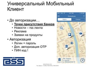 Универсальный Мобильный
Клиент
• До авторизации…
• Точки присутствия банков
• Новости – rss лента
• Реклама
• Заявки на продукты
• Авторизация
• Логин + пароль
• Доп. авторизация OTP
• ПИН код !
www.bssys.com
Тел./факс: +7 (495) 785-04-94, 785-04-99
 
