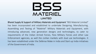 Bharat Supply & Support of Military Materials and Equipment "BSS Materiel Limited"
has been incorporated and established to undertake Designing, Manufacturing,
Assembling and Testing of "Matériel" Military Materials and Equipment, with
introducing advanced, new generation designs and technologies, to cater to
requirements of the Indian Armed Forces, Para Military Forces and other Law
Enforcement agencies, as well the civilian markets with dual use technologies. It
has been established under the Defense Make in India and Start-up India initiatives
of the Government of India.
 