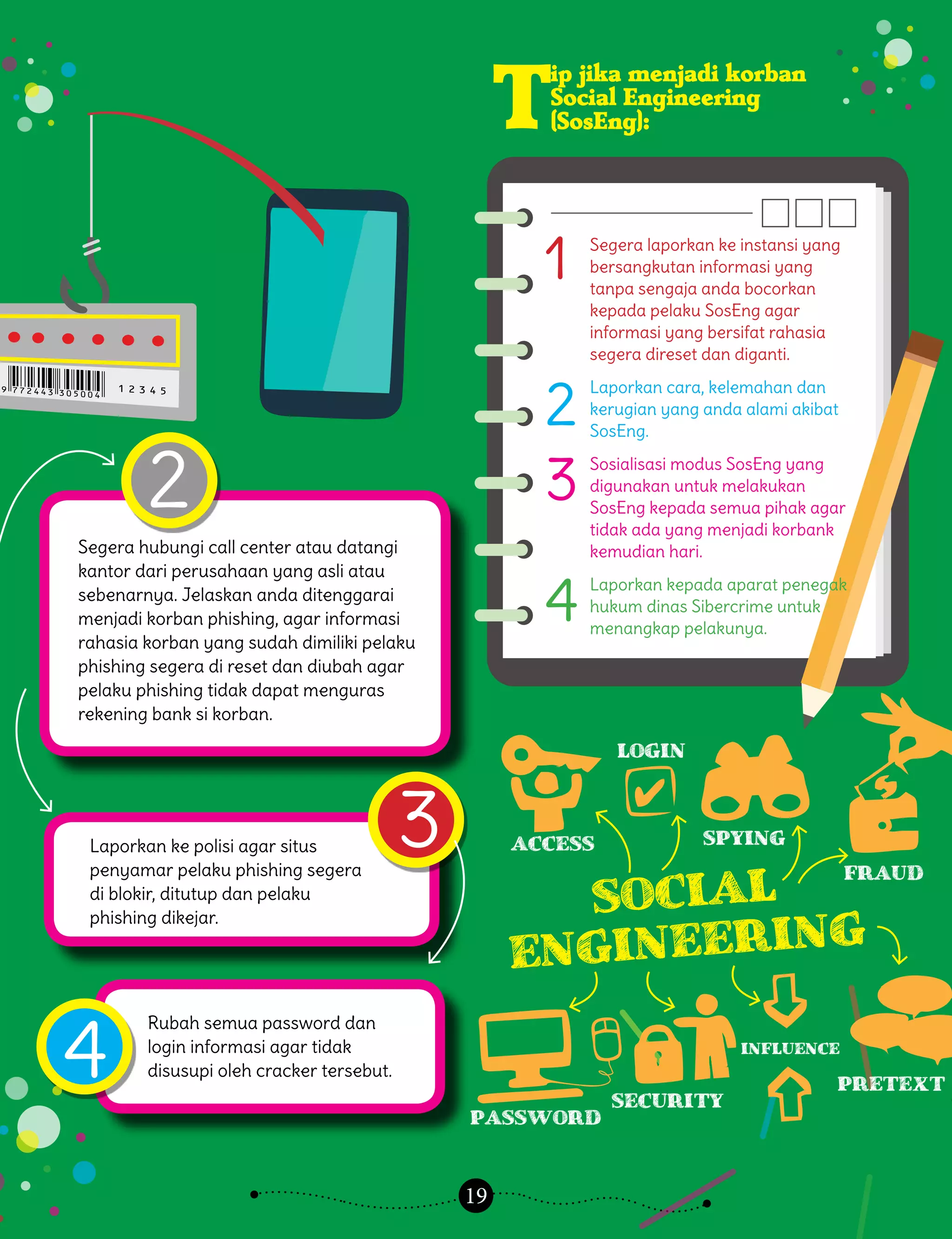 19
T
ip jika menjadi korban
Social Engineering
(SosEng):
2
4
3
Segera hubungi call center atau datangi
kantor dari perusahaan yang asli atau
sebenarnya. Jelaskan anda ditenggarai
menjadi korban phishing, agar informasi
rahasia korban yang sudah dimiliki pelaku
phishing segera di reset dan diubah agar
pelaku phishing tidak dapat menguras
rekening bank si korban.
Laporkan ke polisi agar situs
penyamar pelaku phishing segera
di blokir, ditutup dan pelaku
phishing dikejar.
Rubah semua password dan
login informasi agar tidak
disusupi oleh cracker tersebut.
Segera laporkan ke instansi yang
bersangkutan informasi yang
tanpa sengaja anda bocorkan
kepada pelaku SosEng agar
informasi yang bersifat rahasia
segera direset dan diganti.
Laporkan cara, kelemahan dan
kerugian yang anda alami akibat
SosEng.
Sosialisasi modus SosEng yang
digunakan untuk melakukan
SosEng kepada semua pihak agar
tidak ada yang menjadi korbank
kemudian hari.
Laporkan kepada aparat penegak
hukum dinas Sibercrime untuk
menangkap pelakunya.
1
2
3
4
Access
password
security
pretext
influence
Fraud
Social
Engineering
Spying
Login
 