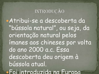Atribui-se a descoberta da
“bússola natural”, ou seja, da
orientação natural pelos
ímanes aos chineses por volta
do ano 2000 a.c. Essa
descoberta deu origem à
bússola atual.
 