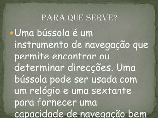 Uma bússola é um
instrumento de navegação que
permite encontrar ou
determinar direcções. Uma
bússola pode ser usada com
um relógio e uma sextante
para fornecer uma
capacidade de navegação bem
 