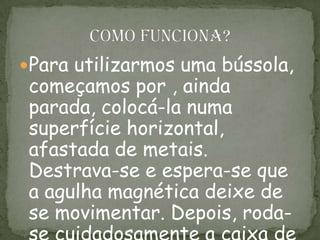 Para utilizarmos uma bússola,
começamos por , ainda
parada, colocá-la numa
superfície horizontal,
afastada de metais.
Destrava-se e espera-se que
a agulha magnética deixe de
se movimentar. Depois, roda-
 
